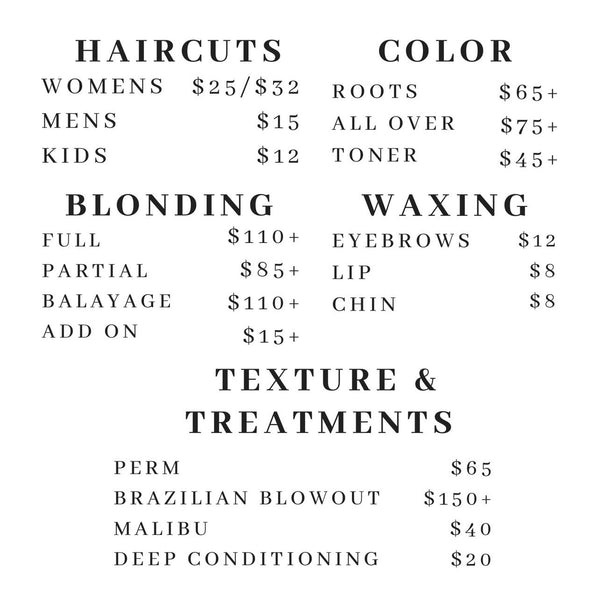 Haircuts: Women's $25/$32 Men's $15 Kids $12 Color: Roots $65+ All over $75+ Toner $45+ Blonding: Full $110+ Partial $85+ Balayage $110+ Add on $15+ Waxing: Eyebrows $12 Lip $8 Chin $8 Texture and Treatment: Perm $65 Brazilian Blowout $150+ Malibu $40 Deep Conditioning $20